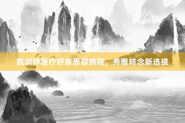 凯润婷医疗好意思容病院，秀雅转念新选拔