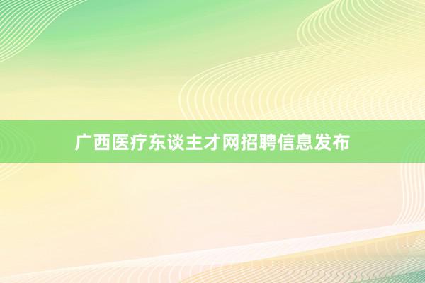 广西医疗东谈主才网招聘信息发布